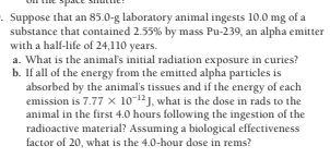 . Suppose that an 85.0-g laboratory animal ingests 10.0 mg of a
substance that contained 2.55% by mass Pu-239, an alpha emitter
with a half-life of 24,110 years.
a. What is the animal's initial radiation exposure in curies?
b. If all of the energy from the emitted alpha particles is
absorbed by the animal's tissues and if the energy of each
emission is 7.77 x 10-12J, what is the dose in rads to the
animal in the first 4.0 hours following the ingestion of the
radioactive material? Assuming a biological effectiveness
factor of 20, what is the 4.0-hour dose in rems?
