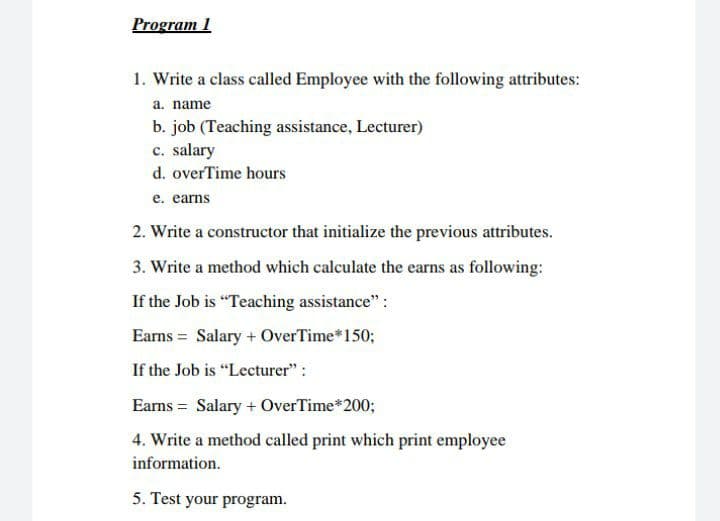 Program 1
1. Write a class called Employee with the following attributes:
a. name
b. job (Teaching assistance, Lecturer)
c. salary
d. overTime hours
e. earns
2. Write a constructor that initialize the previous attributes.
3. Write a method which calculate the earns as following:
If the Job is "Teaching assistance":
Earns = Salary + OverTime*150;
If the Job is "Lecturer" :
Eams = Salary + OverTime*200;
4. Write a method called print which print employee
information.
5. Test your program.
