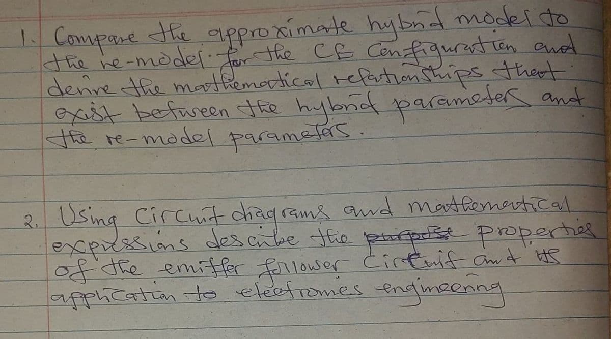 Compare the approximate hybnd model do
the he-modef for the CE Configurastion and
denive the mathemorticol refartion Ships tthert
exast befween the hybnid parameter and
the re-madel
paramelas.
Using Circut chaq rams awd martfemertical.
exprssions desscibe the pprt properhed
of the emifer forlower Ċirtmif ant HS
apphication to eleetromes engimcenng
2.
