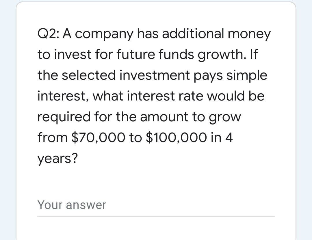 Q2: A company has additional money
to invest for future funds growth. If
the selected investment pays simple
interest, what interest rate would be
required for the amount to grow
from $70,000 to $100,00O in 4
years?
Your answer
