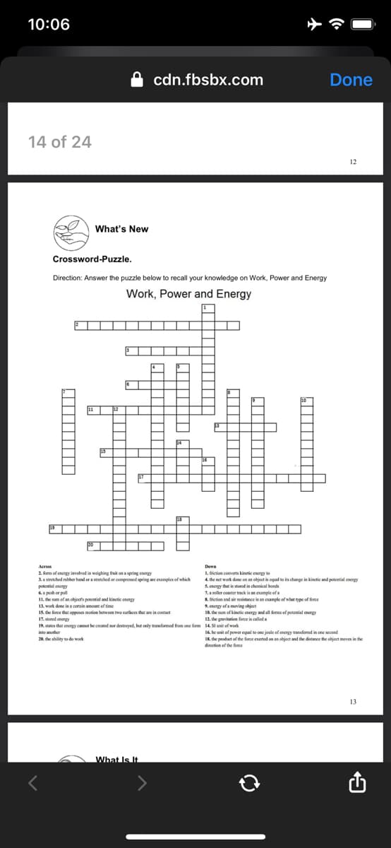 10:06
cdn.fbsbx.com
Done
14 of 24
12
What's New
Crossword-Puzzle.
Direction: Answer the puzzle below to recall your knowledge on Work, Power and Energy
Work, Power and Energy
Aeros
Dewn
2. kam of energy involved in weighing fit on a spring energy
Aa stretched nubber band oraretched or compresed spring are examples of which
potential enengy
6 ph or pul
I1. the sum ef an ohjects potential and kinetic energy
1A work done ina coain amount of time
15. the force that opposes motion betwoon two surfaces that are in contact
17. stored energy
19, states that enerey cannot be created nor destroved, but only trasformed from one form 14 SI unit of work
1. friction converts kinetic energy to
4. the net work done on an object in cqual to its change in kinetic and potential energy
S. energy that is stored in chemical bonds
1.a noller conster track is an example ofa
S. friction and air resistance is an eample of what type of ferce
S. energy of a moving object
18. the sum of kinetic energy and all forms ef potential energy
12. the gravitation farce is called a
s
16. he unit of power equal to one joule of energy transfered in one second
IK. the product of the force eserted on an object and the distance the object meves in the
direction ef the force
into another
20. the ability to do work
13
What Is It
J|||||| ||||
|||||||| |----
|||||||||
