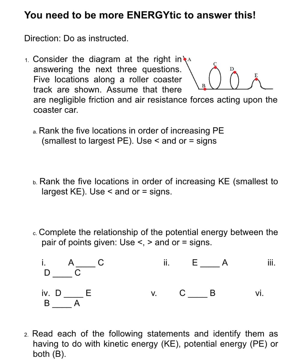 You need to be more ENERGYtic to answer this!
Direction: Do as instructed.
1. Consider the diagram at the right ina
answering the next three questions.
Five locations along a roller coaster
track are shown. Assume that there
are negligible friction and air resistance forces acting upon the
coaster car.
a. Rank the five locations in order of increasing PE
(smallest to largest PE). Use < and or = signs
b. Rank the five locations in order of increasing KE (smallest to
largest KE). Use < and or =
signs.
c. Complete the relationship of the potential energy between the
pair of points given: Use <, > and or =
signs.
A_C
i. E A
ii.
iv. D
C
E
A
V.
vi.
В
2. Read each of the following statements and identify them as
having to do with kinetic energy (KE), potential energy (PE) or
both (B).
