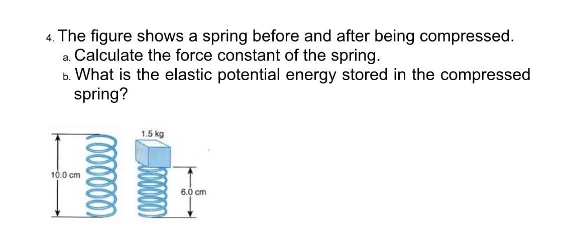 4. The figure shows a spring before and after being compressed.
a. Calculate the force constant of the spring.
b. What is the elastic potential energy stored in the compressed
spring?
1.5 kg
10.0 cm
6.0 cm
