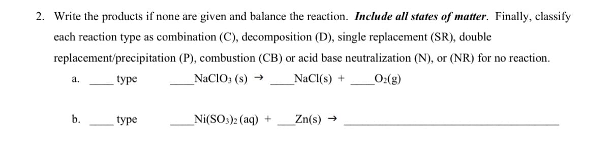 2. Write the products if none are given and balance the reaction. Include all states of matter. Finally, classify
each reaction type as combination (C), decomposition (D), single replacement (SR), double
replacement/precipitation (P), combustion (CB) or acid base neutralization (N), or (NR) for no reaction.
type
NaCIO3 (s) →
NaCl(s) +
O2(g)
а.
b.
type
_Ni(SO3)2 (aq) +
Zn(s) →
