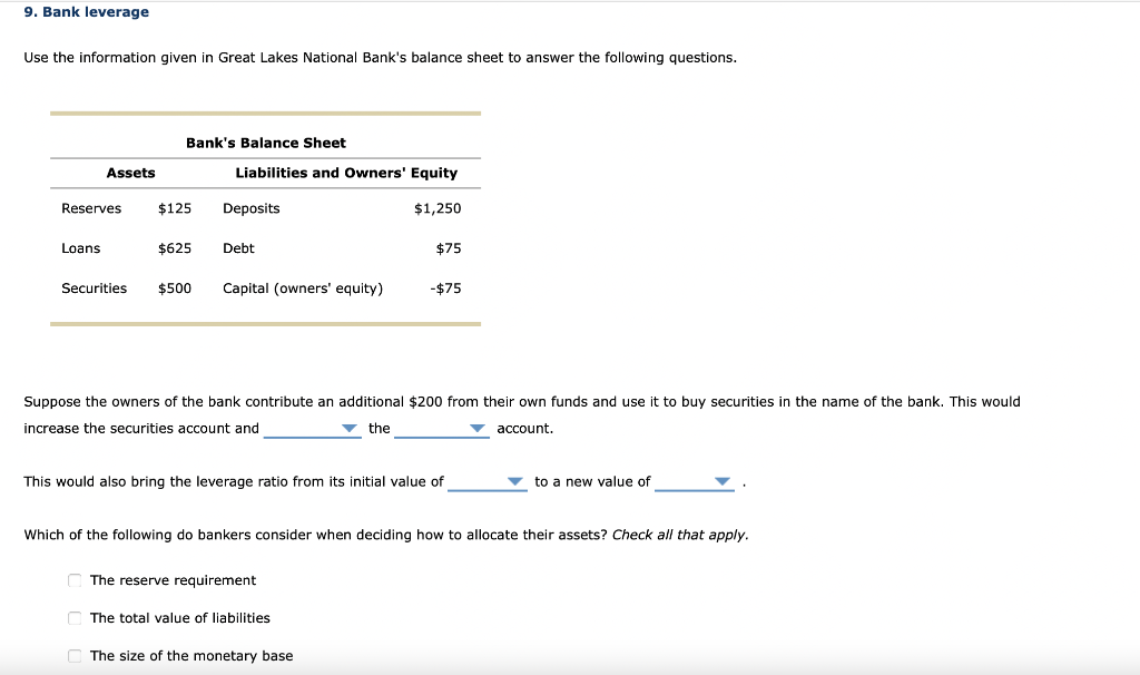 9. Bank leverage
Use the information given in Great Lakes National Bank's balance sheet to answer the following questions.
Assets
Reserves
Loans
Securities
Bank's Balance Sheet
$125
$625
Liabilities and Owners' Equity
$1,250
Deposits
Debt
$500 Capital (owners' equity)
Suppose the owners of the bank contribute an additional $200 from their own funds and use it to buy securities in the name of the bank. This would
increase the securities account and
▼ the
account.
$75
This would also bring the leverage ratio from its initial value of
The reserve requirement
-$75
The total value of liabilities
Which of the following do bankers consider when deciding how to allocate their assets? Check all that apply.
The size of the monetary base
to a new value of