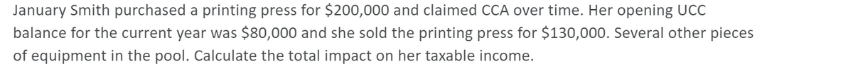 January Smith purchased a printing press for $200,000 and claimed CCA over time. Her opening UCC
balance for the current year was $80,000 and she sold the printing press for $130,000. Several other pieces
of equipment in the pool. Calculate the total impact on her taxable income.