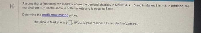 ↑
Assume that a firm faces two markets where the demand elasticity in Market A is -5 and in Market B is -3. In addition, the
marginal cost (m) is the same in both markets and is equal to $100.
Determine the profit-maximizing prices.
The price in Market A is $. (Round your response to two decimal places.)