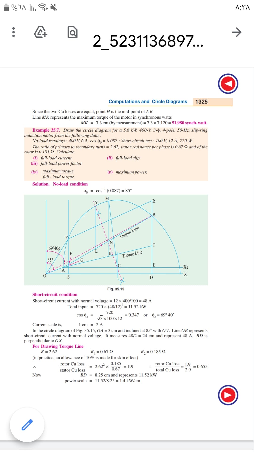 A:PA
2_5231136897..
Computations and Circle Diagrams
1325
Since the two Cu losses are equal, point H is the mid-point of A B.
Line MK represents the maximum torque of the motor in synchronous watts
MK = 7.3 cm (by measurement) = 7.3×7,120=51,980 synch. watt.
Example 35.7. Draw the circle diagram for a 5.6 kW, 400-V, 3-̟, 4-pole, 50-Hz, slip-ring
induction motor from the following data :
No-load readings : 400 V, 6 A, cos 0, = 0.087 : Short-circuit test : 100 V, 12 A, 720 W.
The ratio of primary to secondary turns = 2.62, stator resistance per phase is 0.67 N and of the
rotor is 0.185 N. Calculate
(i) full-load current
(iii) full-load power factor
(ii) full-load slip
(iy) тахітит torque
full - load torque
(у) тахітит power.
Solution. No-load condition
Po
= cos
(0.087) = 85°
M
¡R
P
Output Line
N.
69°40¢
T
85°
Torque Line
A
-X¢
D
Fig. 35.15
Short-circuit condition
Short-circuit current with normal voltage = 12 × 400/100 = 48 A
Total input = 720 × (48/12)² = 11.52 kW
720
cos o, =
3x100×12
= 0.347
0 = 69° 40'
or
Current scale is,
1 cm = 2 A
In the circle diagram of Fig. 35.15, OA = 3 cm and inclined at 85° with O V. Line OB represents
short-circuit current with normal voltage. It measures 48/2 = 24 cm and represent 48 A. BD is
perpendicular to OX.
For Drawing Torque Line
K = 2.62
R, = 0.67 Q
R,= 0.185 N
(in practice, an allowance of 10% is made for skin effect)
rotor Cu loss
0.185
2.62 x
rotor Cu loss
:.
total Cu loss
..
= 1.9
1.9
= 0.655
2.9
stator Cu loss
0.67
Now
BD = 8.25 cm and represents 11.52 kW
power scale = 11.52/8.25 = 1.4 kW/cm
--t--
