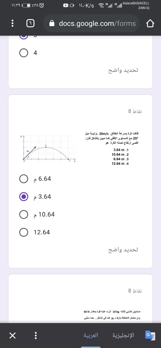 Asiacell|ASIACELL
11:19
٪۳۸
1۶,۰K/s l 3l ه
ZAIN IQ
docs.google.com/forms
4
تحدید واضح
نقاط 8
قذفت كرة بسرعة انطلاق 5/20m بزاوية ميل
25° مع المستوى الأفقي کما مبين بالشكل فان
اقصی ارتفاع تصله الكرة هو
3,64 m .1
10.64 m .2
6.64 m 3
12.64 m .4
6.64 م
3.64 م
10.64 م
12.64
تحدید واضح
نقاط 8
صندوق خشبي كتلته kg 10 اثرت عليه قوة بمقدار N 60
وان معامل الاحتكاك 0.3 = , كما في الشكل. حد د مايلي
العربية
الإنجليزية
