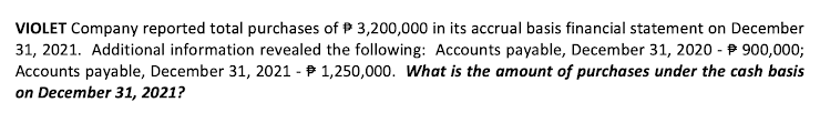 VIOLET Company reported total purchases of P 3,200,000 in its accrual basis financial statement on December
31, 2021. Additional information revealed the following: Accounts payable, December 31, 2020 - P 900,0003;
Accounts payable, December 31, 2021 - P 1,250,000. What is the amount of purchases under the cash basis
on December 31, 2021?
