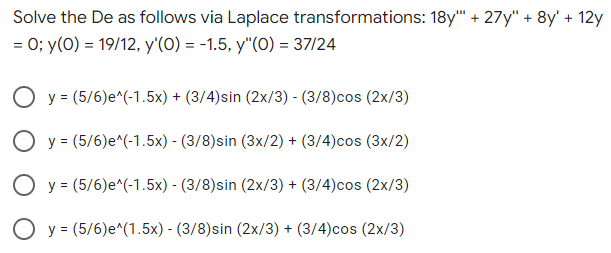 Solve the De as follows via Laplace transformations: 18y" + 27y" + 8y' + 12y
= 0; y(0) = 19/12, y'(O) = -1.5, y"(0) = 37/24
O y = (5/6)e^(-1.5x) + (3/4)sin (2x/3) - (3/8)cos (2x/3)
O y = (5/6)e^(-1.5x) - (3/8)sin (3x/2) + (3/4)cos (3x/2)
O y = (5/6)e^(-1.5x) - (3/8)sin (2x/3) + (3/4)cos (2x/3)
O y = (5/6)e^(1.5x) - (3/8)sin (2x/3) + (3/4)cos (2x/3)
