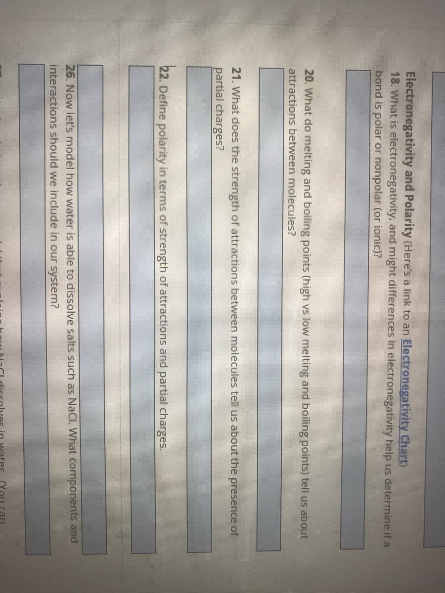 Electronegativity and Polarity (Here's a link to an Electronegativity Chart)
18. What is electronegativity, and might differences in electronegativity help us determine if a
bond is polar or nonpolar (or ionic)?
20. What do melting and boiling points (high vs low melting and boiling points) tell us about
attractions between molecules?
21. What does the strength of attractions between molecules tell us about the presence of
partial charges?
22. Define polarity in terms of strength of attractions and partial charges.
26. Now let's model how water is able to dissolve salts such as NaCl. What components and
interactions should we include in our system?
