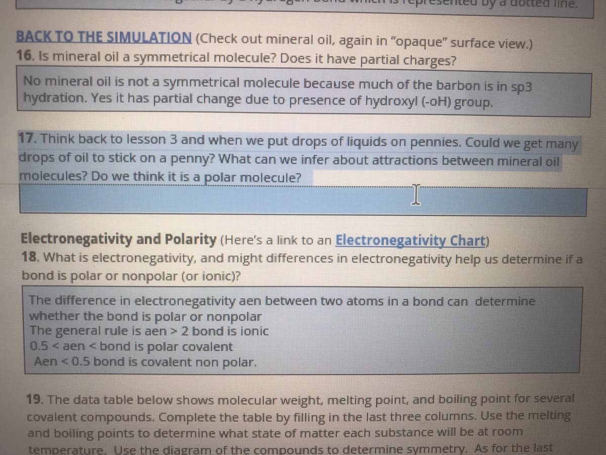 d dotted line.
BACK TO THE SIMULATION (Check out mineral oil, again in "opaque" surface view.)
16. Is mineral oil a symmetrical molecule? Does it have partial charges?
No mineral oil is not a symmetrical molecule because much of the barbon is in sp3
hydration. Yes it has partial change due to presence of hydroxyl (-oH) group.
17. Think back to lesson 3 and when we put drops of liquids on pennies. Could we get many
drops of oil to stick on a penny? What can we infer about attractions between mineral oil
molecules? Do we think it is a polar molecule?
Electronegativity and Polarity (Here's a link to an Electronegativity Chart)
18. What is electronegativity, and might differences in electronegativity help us determine if a
bond is polar or nonpolar (or ionic)?
The difference in electronegativity aen between two atoms in a bond can determine
whether the bond is polar or nonpolar
The general rule is aen > 2 bond is ionic
0.5< aen < bond is polar covalent
Aen <0.5 bond is covalent non polar.
19. The data table below shows molecular weight, melting point, and boiling point for several
covalent comnpounds. Complete the table by filling in the last three columns. Use the melting
and boiling points to determine what state of matter each substance will be at room
temperature, Use the diagram of the compounds to determine symmetry. As for the last
