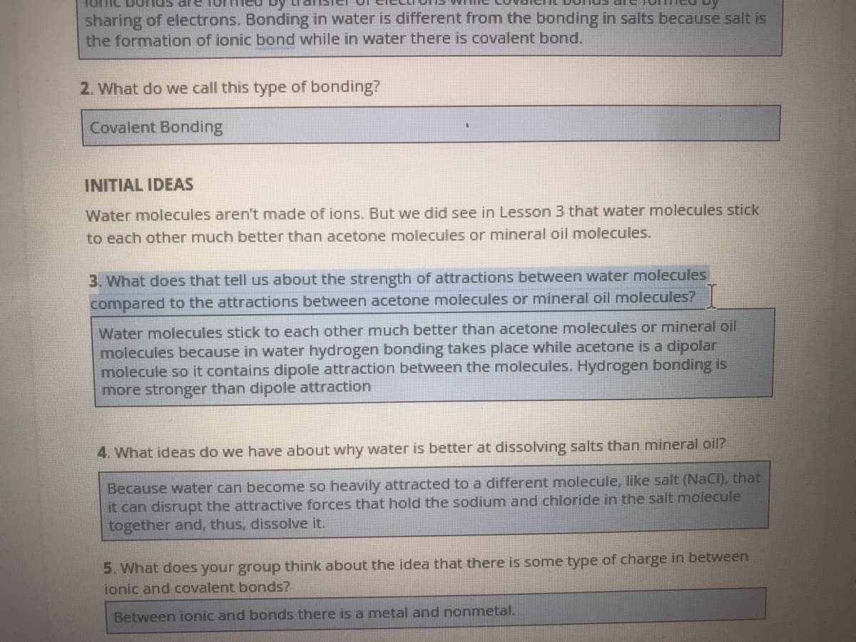 sharing of electrons. Bonding in water is different from the bonding in salts because salt is
the formation of ionic bond while in water there is covalent bond.
2. What do wve call this type of bonding?
Covalent Bonding
INITIAL IDEAS
Water molecules aren't made of ions. But we did see in Lesson 3 that water molecules stick
to each other much better than acetone molecules or mineral oil molecules.
3. What does that tell us about the strength of attractions between water molecules
compared to the attractions between acetone molecules or mineral oil molecules?
Water molecules stick to each other much better than acetone molecules or mineral oil
molecules because in water hydrogen bonding takes place while acetone is a dipolar
molecule so it contains dipole attraction between the molecules. Hydrogen bonding is
more stronger than dipole attraction
4. What ideas do we have about why water is better at dissolving salts than mineral oil?
Because water can become so heavily attracted to a different molecule, like salt (NaCI), that
it can disrupt the attractive forces that hold the sodium and chloride in the salt molecule
together and, thus, dissolve it.
5. What does your group think about the idea that there is some type of charge in between
ionic and covalent bonds?
Between ionic and bonds there is a metal and nonmetal.
