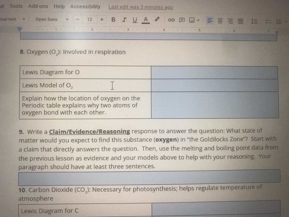 at Tools
Add-ons Help Accessibility
Last edit was 3 minutes ago
mal text
Open Sans
12
Z U
GD
4.
8. Oxygen (O_): Involved in respiration
Lewis Diagram for O
Lewis Model of O,
Explain how the location of oxygen on the
Periodic table explains why two atoms of
oxygen bond with each other.
9. Write a Claim/Evidence/Reasoning response to answer the question: What state of
matter would you expect to find this substance (oxygen) in "the Goldilocks Zone"? Start with
a claim that directly answers the question. Then, use the melting and boiling point data from
the previous lesson as evidence and your models above to help with your reasoning. Your
paragraph should have at least three sentences.
10. Carbon Dioxide (CO,): Necessary for photosynthesis; helps regulate temperature of
atmosphere
Lewis Diagram for C
Tli
田
