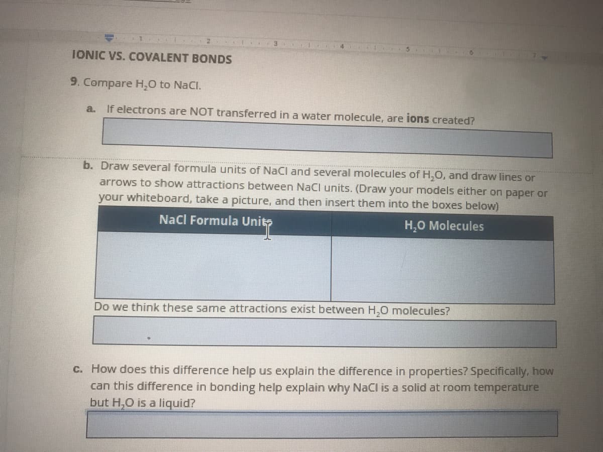IONIC VS. COVALENT BONDS
9. Compare H,0 to NaCl.
a.
If electrons are NOT transferred in a water molecule, are ions created?
b. Draw several formula units of NaCI and several molecules of H,0, and draw lines or
arrows to show attractions between NaCl units. (Draw your models either on paper or
your whiteboard, take a picture, and then insert them into the boxes below)
NaCI Formula Unit
H,0 Molecules
Do we think these same attractions exist between H,0 molecules?
C. How does this difference help us explain the difference in properties? Specifically. how
can this difference in bonding help explain why NaCl is a solid at room temperature
but H,O is a liquid?
