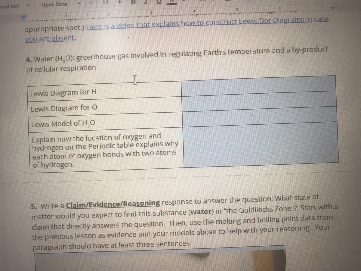 mal text
Open Sans
12
3.
appropriate spot.) Here is a video that explains how to construct Lewis Dot Diagrams in case
you are absent.
4. Water (H,O): greenhouse gas involved in regulating Earth's temperature and a by-product
of cellular respiration
Lewis Diagram for H
Lewis Diagram for O
Lewis Model of H,0
Explain how the location of oxygen and
hydrogen on the Periodic table explains why
each atom of oxygen bonds with two atoms
of hydrogen.
5. Write a Claim/Evidence/Reasoning response to answer the question: What state of
matter would you expect to find this substance (water) in "the Goldilocks Zone"? Start with a
claim that directly answers the question. Then, use the melting and boiling point data from
the previous lesson as evidence and your models above to help with your reasoning. Your
paragraph should have at least three sentences.
