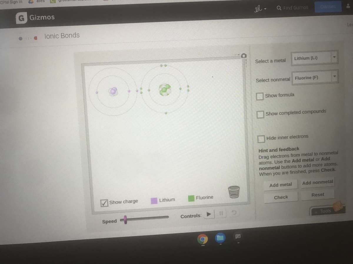 CPM Sign in
G Gizmos
Q Find Gizmos
Classes
lonic Bonds
Les
Select a metal
Lithium (Li)
Select nonmetal Fluorine (F)
Show formula
Show completed compounds
Hide inner electrons
Hint and feedback
Drag electrons from metal to nonmetal
atoms. Use the Add metal or Add
nonmetal buttons to add more atoms.
When you are finished, press Check.
Add metal
Add nonmetal
Show charge
Lithium
Fluorine
Check
Reset
Controls:
%3D
Speed
Tools
