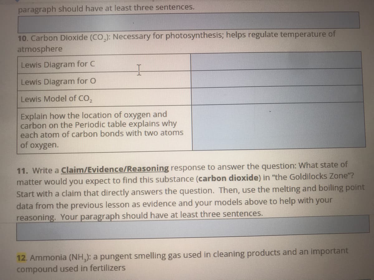 paragraph should have at least three sentences.
10. Carbon Dioxide (CO,): Necessary for photosynthesis; helps regulate temperature of
atmosphere
Lewis Diagram for C
Lewis Diagram for O
Lewis Model of CO,
Explain how the location of
carbon on the Periodic table explains why
each atom of carbon bonds with twwo atoms
oxygen and
of oxygen.
11. Write a Claim/Evidence/Reasoning response to answer the question: What state of
matter would you expect to find this substance (carbon dioxide) in "the Goldilocks Zone"?
Start with a claim that directly answers the question. Then, use the melting and boiling point
data from the previous lesson as evidence and your models above to help with your
reasoning. Your paragraph should have at least three sentences.
12. Ammonia (NH,): a pungent smelling gas used in cleaning products and an important
compound used in fertilizers
