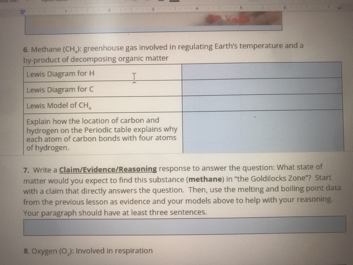 mal text
6. Methane (CH.): greenhouse gas involved in regulating Earth's temperature and a
by-product of decomposing organic matter
Lewis Diagram for H
Lewis Diagram for C
Lewis Model of CH,
Explain how the location of carbon and
hydrogen on the Periodic table explains why
each atom of carbon bonds with four atoms
of hydrogen.
7. Write a Claim/Evidence/Reasoning response to answer the question: What state of
matter would you expect to find this substance (methane) in "the Goldilocks Zone"? Start
with a claim that directly answers the question. Then, use the melting and boiling point data
from the previous lesson as evidence and your models above to help with your reasoning.
Your paragraph should have at least three sentences.
8. Oxygen (0,): Involved in respiration
