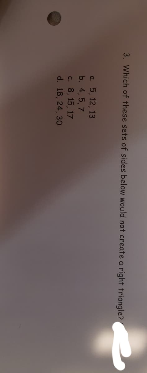 3. Which of these sets of sides below would not create a right triangle?
a. 5, 12, 13
b. 4, 5, 7
c. 8, 15, 17
d. 18, 24, 30
