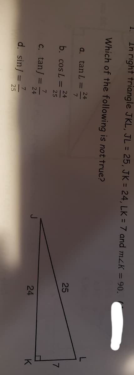 1.
In right triangle JKL, JL = 25, JK = 24, LK = 7 and mzK = 90.
Which of the following is not true?
24
a. tan L =
7.
25
24
b. cos L
7.
25
C. tan/
24
24
K
d. sin/
25
