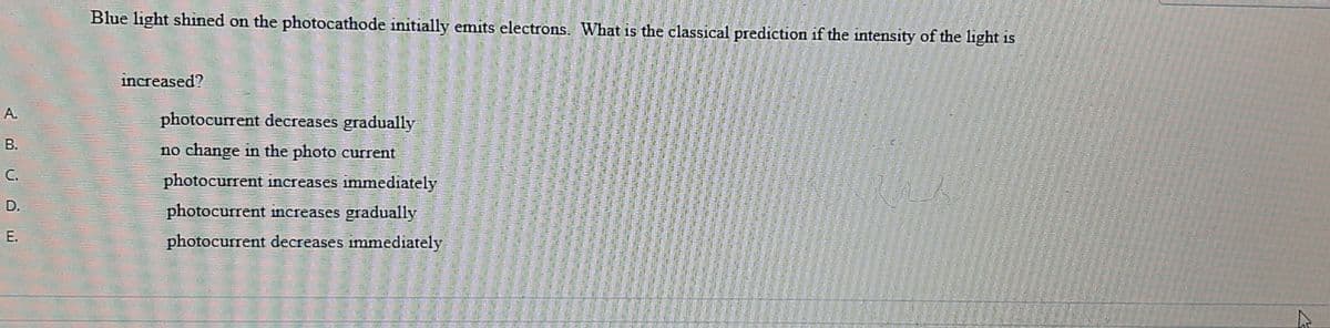 Blue light shined on the photocathode initially emits electrons. What is the classical prediction if the intensity of the light is
increased?
A.
photocurrent decreases gradually
В.
no change in the photo current
C.
photocurrent increases immediately
D.
photocurrent increases gradually
Е.
photocurrent decreases immediately
