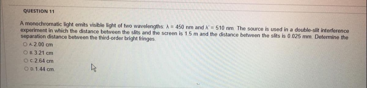 QUESTION 11
A monochromatic light emits visible light of two wavelengths: A = 450 nm and A' = 510 nm. The source is used in a double-slit interference
experiment in which the distance between the slits and the screen is 1.5 m and the distance between the slits is 0.025 mm. Determine the
separation distance between the third-order bright fringes.
O A.2.00 cm
OB.3.21 cm
O c.2.64 cm
O D. 1.44 cm.
42