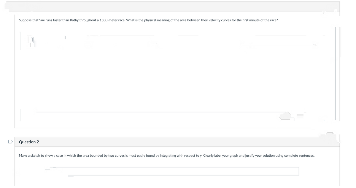 Suppose that Sue runs faster than Kathy throughout a 1500-meter race. What is the physical meaning of the area between their velocity curves for the first minute of the race?
Question 2
||
Make a sketch to show a case in which the area bounded by two curves is most easily found by integrating with respect to y. Clearly label your graph and justify your solution using complete sentences.