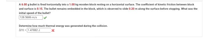 A 6.00 g bullet is fired horizontally into a 1.00 kg wooden block resting on a horizontal surface. The coefficient of kinetic friction between block
and surface is 0.15. The bullet remains embedded in the block, which is observed to slide 0.20 m along the surface before stopping. What was the
initial speed of the bullet?
128.5686 m/s
Determine how much thermal energy was generated during the collision.
ATE 1.47882 J