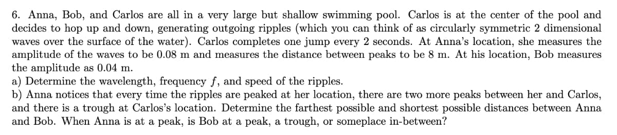 6. Anna, Bob, and Carlos are all in a very large but shallow swimming pool. Carlos is at the center of the pool and
decides to hop up and down, generating outgoing ripples (which you can think of as circularly symmetric 2 dimensional
waves over the surface of the water). Carlos completes one jump every 2 seconds. At Anna's location, she measures the
amplitude of the waves to be 0.08 m and measures the distance between peaks to be 8 m. At his location, Bob measures
the amplitude as 0.04 m.
a) Determine the wavelength, frequency f, and speed of the ripples.
b) Anna notices that every time the ripples are peaked at her location, there are two more peaks between her and Carlos,
and there is a trough at Carlos's location. Determine the farthest possible and shortest possible distances between Anna
and Bob. When Anna is at a peak, is Bob at a peak, a trough, or someplace in-between?