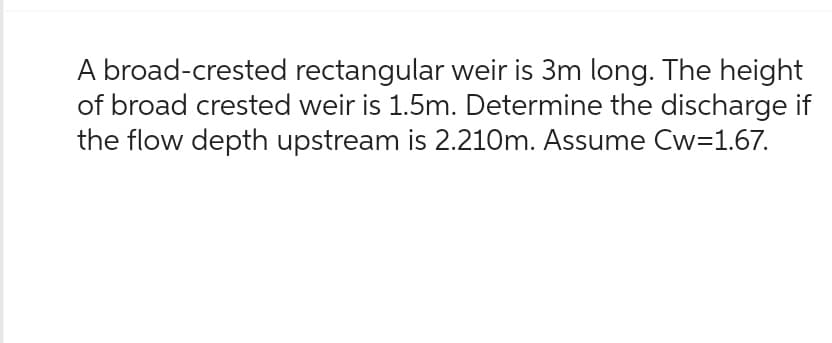 A broad-crested rectangular weir is 3m long. The height
of broad crested weir is 1.5m. Determine the discharge if
the flow depth upstream is 2.210m. Assume Cw=1.67.