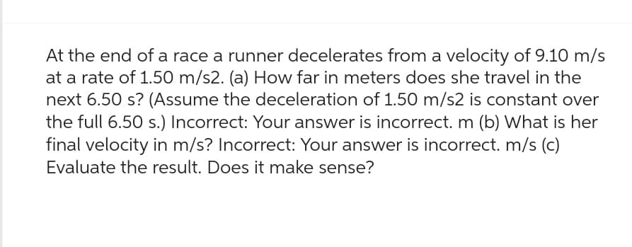 At the end of a race a runner decelerates from a velocity of 9.10 m/s
at a rate of 1.50 m/s2. (a) How far in meters does she travel in the
next 6.50 s? (Assume the deceleration of 1.50 m/s2 is constant over
the full 6.50 s.) Incorrect: Your answer is incorrect. m (b) What is her
final velocity in m/s? Incorrect: Your answer is incorrect. m/s (c)
Evaluate the result. Does it make sense?