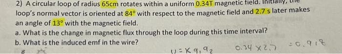 2) A circular loop of radius 65cm rotates within a uniform 0.34T magnetic field.
loop's normal vector is oriented at 84° with respect to the magnetic field and 2.7 s later makes
an angle of 13° with the magnetic field.
a. What is the change in magnetic flux through the loop during this time interval?
b. What is the induced emf in the wire?
0.34 x2.7
B
V=K9₁ 92
=0.918