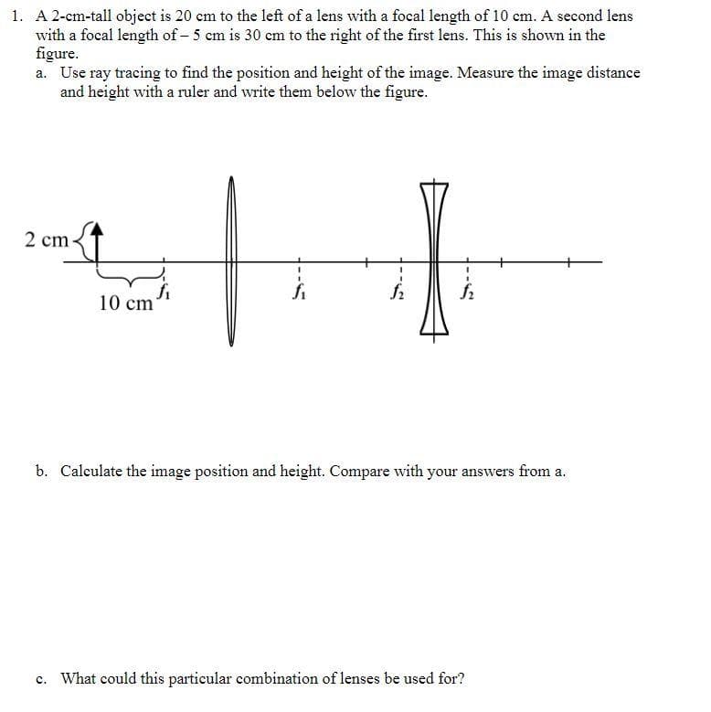 1. A 2-cm-tall object is 20 cm to the left of a lens with a focal length of 10 cm. A second lens
with a focal length of - 5 cm is 30 cm to the right of the first lens. This is shown in the
figure.
a. Use ray tracing to find the position and height of the image. Measure the image distance
and height with a ruler and write them below the figure.
2 cm
10 cm
$2
f₂
b. Calculate the image position and height. Compare with your answers from a.
c. What could this particular combination of lenses be used for?