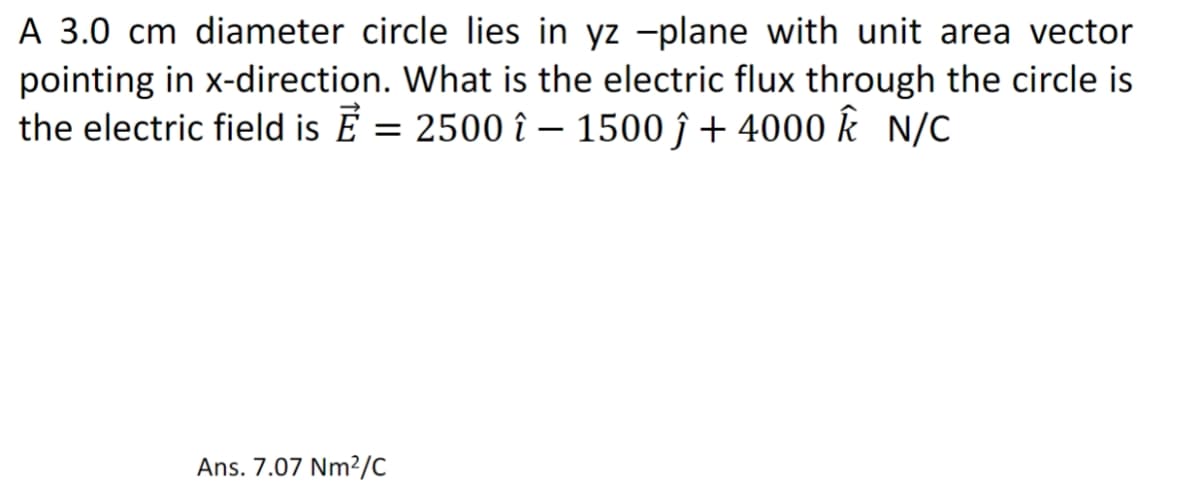 A 3.0 cm diameter circle lies in yz -plane with unit area vector
pointing in x-direction. What is the electric flux through the circle is
the electric field is Ē = 2500 î – 1500 ĵ + 4000 K N/C
Ans. 7.07 Nm²/C