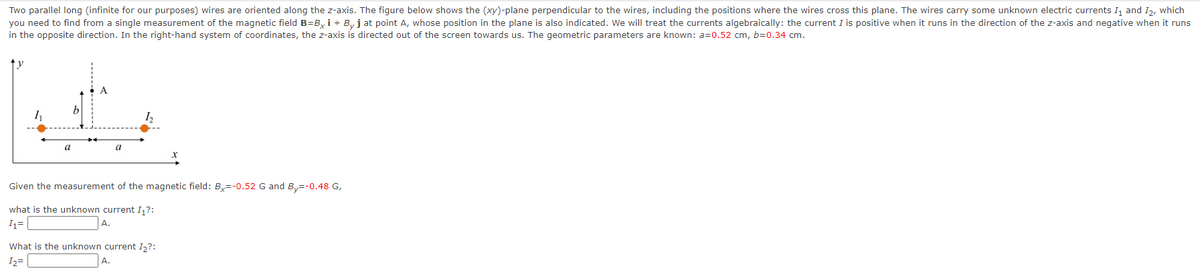 Two parallel long (infinite for our purposes) wires are oriented along the z-axis. The figure below shows the (xy)-plane perpendicular to the wires, including the positions where the wires cross this plane. The wires carry some unknown electric currents I₁ and I2, which
you need to find from a single measurement of the magnetic field B=Bxi + By j at point A, whose position in the plane is also indicated. We will treat the currents algebraically: the current I is positive when it runs in the direction of the z-axis and negative when it runs
in the opposite direction. In the right-hand system of coordinates, the z-axis is directed out of the screen towards us. The geometric parameters are known: a=0.52 cm, b=0.34 cm.
V
a
b
a
Given the measurement of the magnetic field: Bx=-0.52 G and By=-0.48 G,
what is the unknown current I₁?:
I₁=
A.
What is the unknown current I₂?:
1₂=
A.