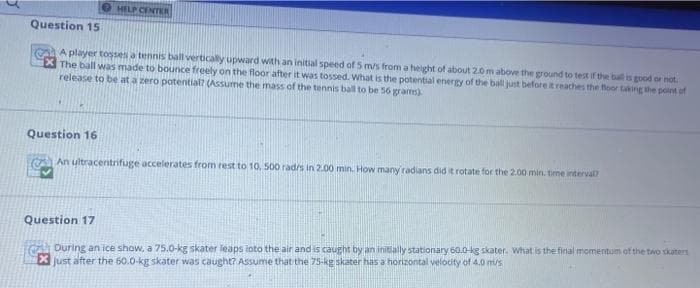 HELP CENTER
Question 15
A player tosses a tennis ball vertically upward with an initial speed of 5 m/s from a height of about 2.0 m above the ground to test if the ball is good or not.
The ball was made to bounce freely on the floor after it was tossed. What is the potential energy of the ball just before it reaches the floor taking the point of
release to be at a zero potential? (Assume the mass of the tennis ball to be 56 grams)
Question 16
An ultracentrifuge accelerates from rest to 10, 500 rad/s in 2.00 min. How many radians did it rotate for the 2.00 min. time interval?
Question 17
During an ice show, a 75.0-kg skater leaps into the air and is caught by an initially stationary 60.0-kg skater. What is the final momentum of the two skaters
X just after the 60.0-kg skater was caught? Assume that the 75-kg skater has a horizontal velocity of 4.0 m/s