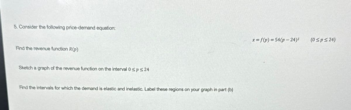 5. Consider the following price-demand equation:
Find the revenue function R(p)
Sketch a graph of the revenue function on the interval 0sp≤24
Find the intervals for which the demand is elastic and inelastic. Label these regions on your graph in part (b)
x=f(p)=54(p-24)2
(0 ≤p≤24)