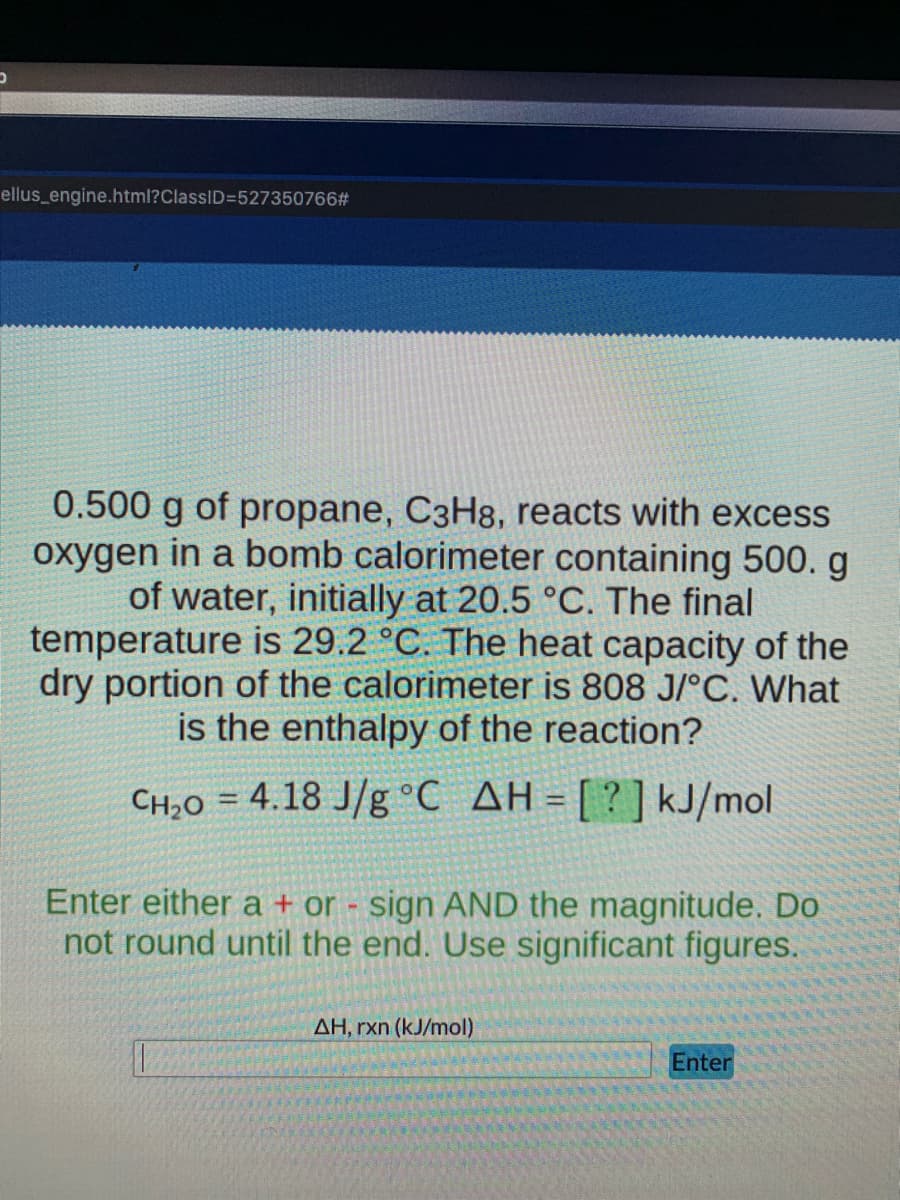 ellus_engine.html?ClassID=527350766#
0.500 g of propane, C3H8, reacts with excess
oxygen in a bomb calorimeter containing 500. g
of water, initially at 20.5 °C. The final
temperature is 29.2 °C. The heat capacity of the
dry portion of the calorimeter is 808 J/°C. What
is the enthalpy of the reaction?
CH;0 = 4.18 J/g °C AH =[?]kJ/mol
Enter either a + or - sign AND the magnitude. Do
not round until the end. Use significant figures.
AH, rxn (kJ/mol)
Enter
