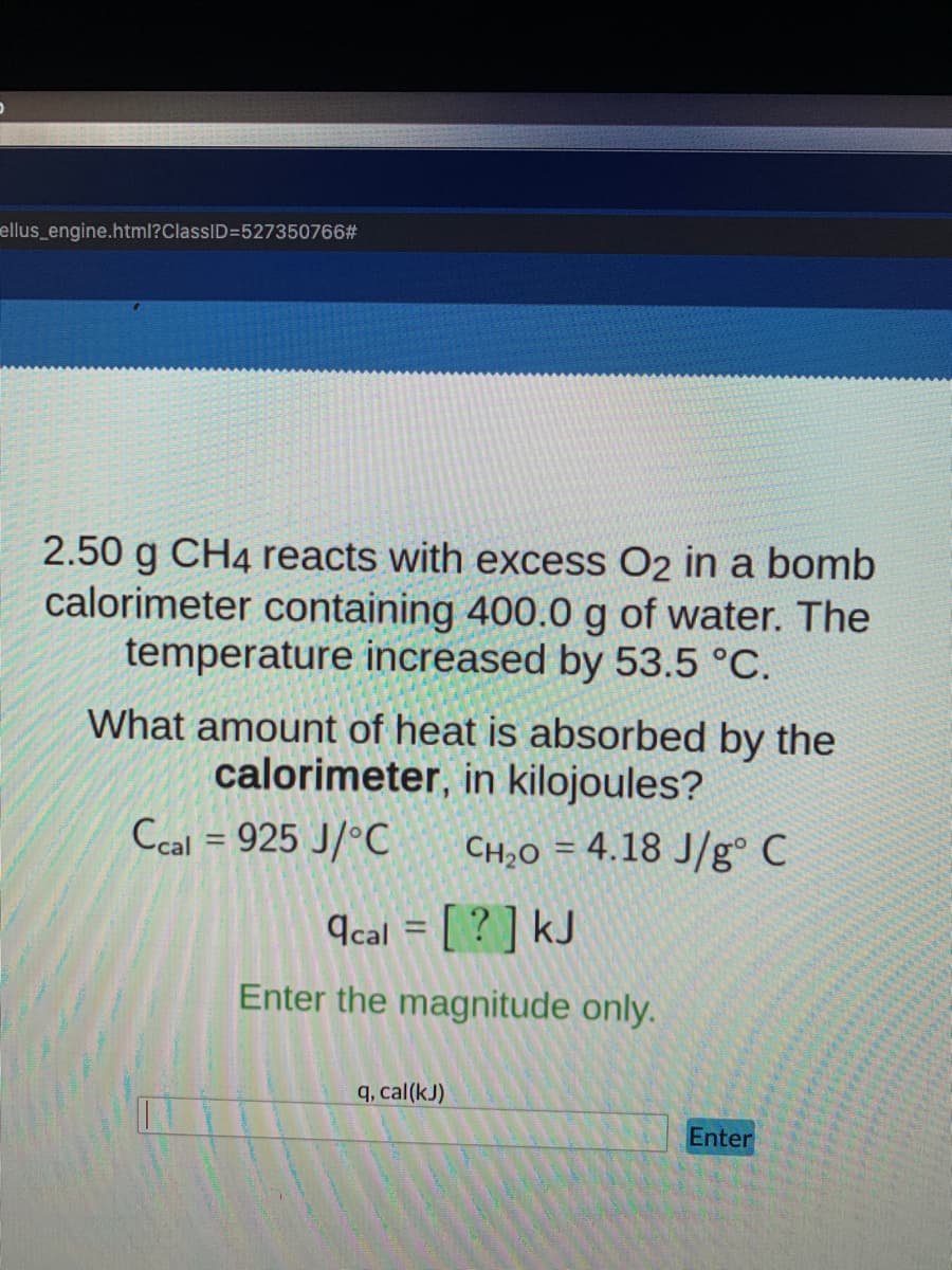 ellus_engine.html?ClassID=527350766#
2.50 g CH4 reacts with excess O2 in a bomb
calorimeter containing 400.0 g of water. The
temperature increased by 53.5 °C.
What amount of heat is absorbed by the
calorimeter, in kilojoules?
Ccal = 925 J/°C
CH2O = 4.18 J/g° C
9cal = [ ? ] kJ
Enter the magnitude only.
q, cal(kJ)
Enter
