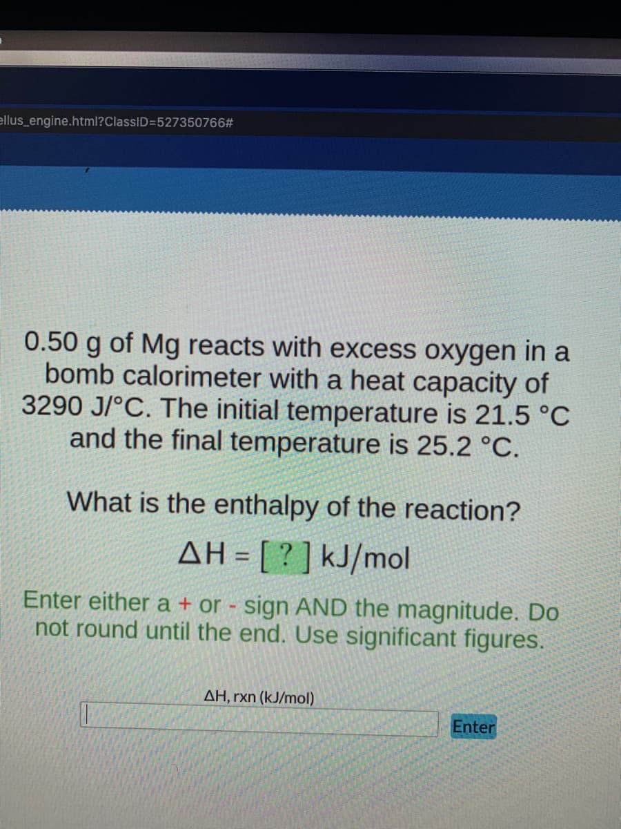 ellus_engine.html?ClassID=527350766#
0.50 g of Mg reacts with excess oxygen in a
bomb calorimeter with a heat capacity of
3290 J/°C. The initial temperature is 21.5 °C
and the final temperature is 25.2 °C.
What is the enthalpy of the reaction?
AH = [ ? ] kJ/mol
Enter either a + or - sign AND the magnitude. Do
not round until the end. Use significant figures.
AH, rxn (kJ/mol)
Enter
