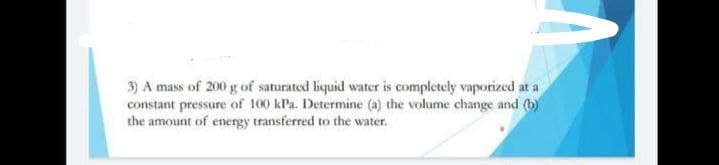 3) A mass of 200 g of saturated liquid water is completely vaporized at a
constant pressure of 100 kPa. Determine (a) the volume change and (b)
the amount of energy transferred to the water.
