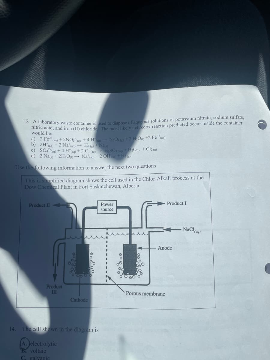 13. A laboratory waste container is used to dispose of aqueous solutions of potassium nitrate, sodium sulfate,
nitric acid, and iron (II) chloride. The most likely net redox reaction predicted occur inside the container
would be:
a) 2 Fe²+ (aq) + 2NO3(aq) + 4 H* (g) → N₂O4 (a) + 2 H₂O) +2 Fe³+
(aq)
b) 2H* (aq) + 2 Na* (aq) → H₂(g) + Na(s)
c) SO4² (aq) + 4 H (aq) + 2 Cl(aq) → H₂SO4 (aq) + H₂O(1) + Cl2 (g)
d) 2 Na(s) + 2H₂O)→ Na* (aq) + 2 OH (aq) + H2(g)
Use the following information to answer the next two questions
14.
This is simplified diagram shows the cell used in the Chlor-Alkali process at the
Dow Chemical Plant in Fort Saskatchewan, Alberta
Product II
Product
III
00
0500
Cathode
The cell shown in the diagram is
A. electrolytic
B. voltaic
C. galvanic
Power
source
Product I
Anode
Porous membrane
NaCl(aq)