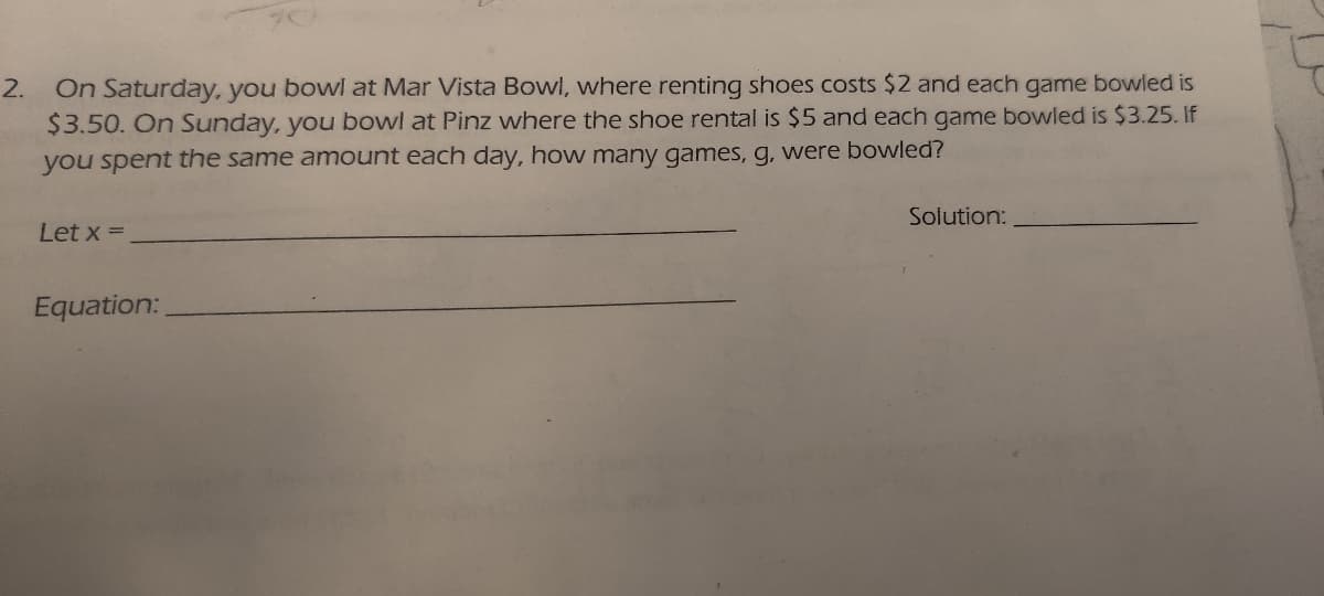 On Saturday, you bowl at Mar Vista Bowl, where renting shoes costs $2 and each game bowled is
$3.50. On Sunday, you bowl at Pinz where the shoe rental is $5 and each game bowled is $3.25. If
2.
you spent the same amount each day, how many games, g, were bowled?
Solution:
Let x =
Equation:
