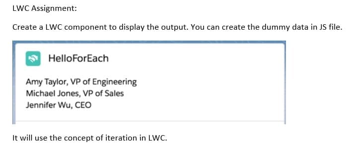 LWC Assignment:
Create a LWC component to display the output. You can create the dummy data in JS file.
HelloForEach
Amy Taylor, VP of Engineering
Michael Jones, VP of Sales
Jennifer Wu, CEO
It will use the concept of iteration in LWC.