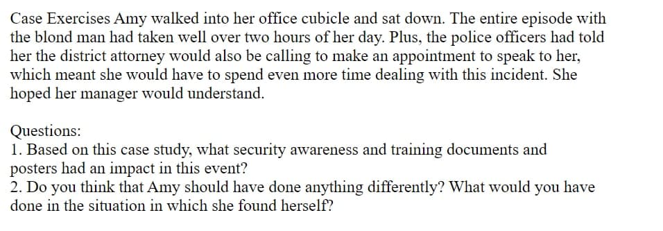 Case Exercises Amy walked into her office cubicle and sat down. The entire episode with
the blond man had taken well over two hours of her day. Plus, the police officers had told
her the district attorney would also be calling to make an appointment to speak to her,
which meant she would have to spend even more time dealing with this incident. She
hoped her manager would understand.
Questions:
1. Based on this case study, what security awareness and training documents and
posters had an impact in this event?
2. Do you think that Amy should have done anything differently? What would you have
done in the situation in which she found herself?