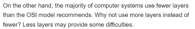 On the other hand, the majority of computer systems use fewer layers
than the OSI model recommends. Why not use more layers instead of
fewer? Less layers may provide some difficulties.