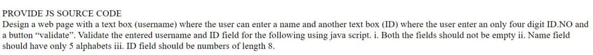 PROVIDE JS SOURCE CODE
Design a web page with a text box (username) where the user can enter a name and another text box (ID) where the user enter an only four digit ID.NO and
a button "validate". Validate the entered username and ID field for the following using java script. i. Both the fields should not be empty ii. Name field
should have only 5 alphabets iii. ID field should be numbers of length 8.