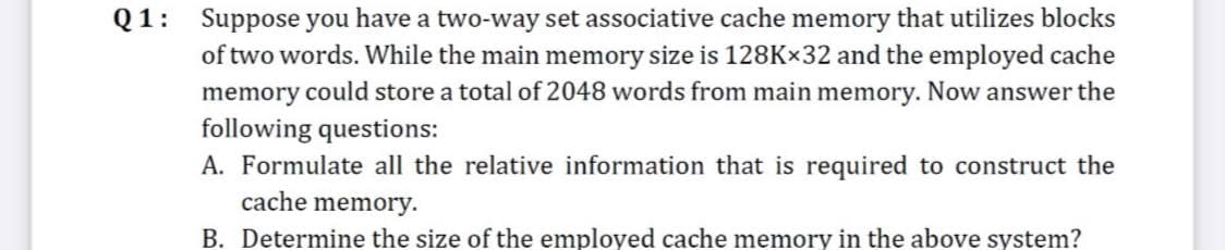 Q1:
Suppose you have a two-way set associative cache memory that utilizes blocks
of two words. While the main memory size is 128K×32 and the employed cache
memory could store a total of 2048 words from main memory. Now answer the
following questions:
A. Formulate all the relative information that is required to construct the
cache memory.
B. Determine the size of the employed cache memory in the above system?